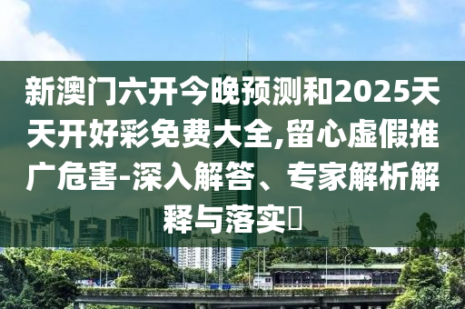 新澳門六開今晚預測和2025天天開好彩免費大全,留心虛假推廣危害-深入解答、專家解析解釋與落實?
