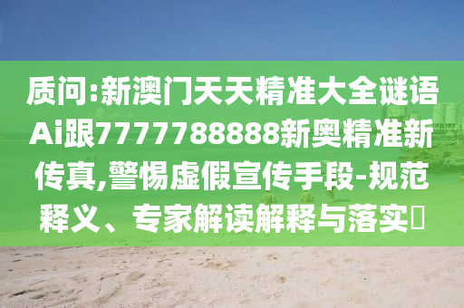 質(zhì)問:新澳門天天精準(zhǔn)大全謎語(yǔ)Ai跟7777788888新奧精準(zhǔn)新傳真,警惕虛假宣傳手段-規(guī)范釋義、專家解讀解釋與落實(shí)?