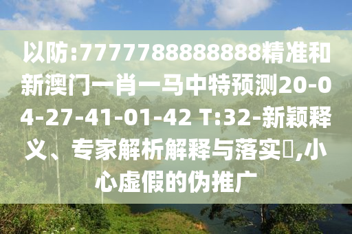以防:7777788888888精準(zhǔn)和新澳門一肖一馬中特預(yù)測(cè)20-04-27-41-01-42 T:32-新穎釋義、專家解析解釋與落實(shí)?,小心虛假的偽推廣