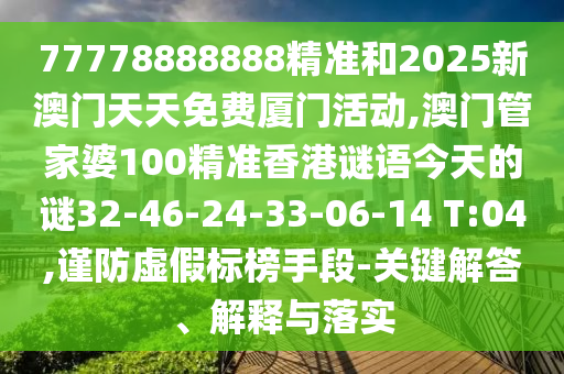 77778888888精準和2025新澳門天天免費廈門活動,澳門管家婆100精準香港謎語今天的謎32-46-24-33-06-14 T:04,謹防虛假標榜手段-關鍵解答、解釋與落實