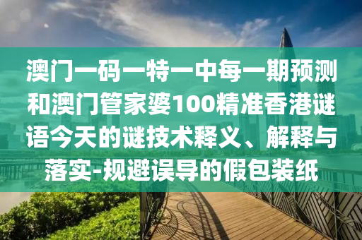 澳門一碼一特一中每一期預(yù)測和澳門管家婆100精準(zhǔn)香港謎語今天的謎技術(shù)釋義、解釋與落實-規(guī)避誤導(dǎo)的假包裝紙