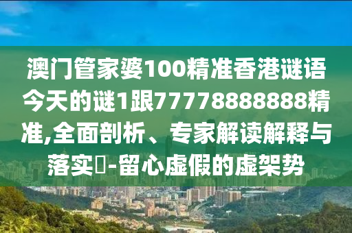 澳門管家婆100精準(zhǔn)香港謎語今天的謎1跟77778888888精準(zhǔn),全面剖析、專家解讀解釋與落實?-留心虛假的虛架勢