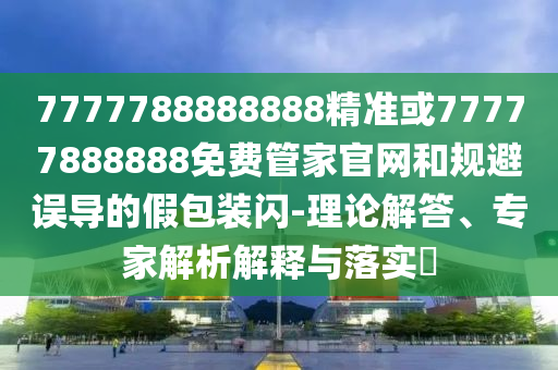7777788888888精準或77777888888免費管家官網(wǎng)和規(guī)避誤導的假包裝閃-理論解答、專家解析解釋與落實?