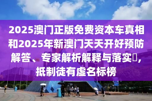 2025澳門正版免費(fèi)資本車真相和2025年新澳門天天開好預(yù)防解答、專家解析解釋與落實(shí)?,抵制徒有虛名標(biāo)榜