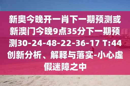 新奧今晚開(kāi)一肖下一期預(yù)測(cè)或新澳門(mén)今晚9點(diǎn)35分下一期預(yù)測(cè)30-24-48-22-36-17 T:44創(chuàng)新分析、解釋與落實(shí)-小心虛假迷障之中