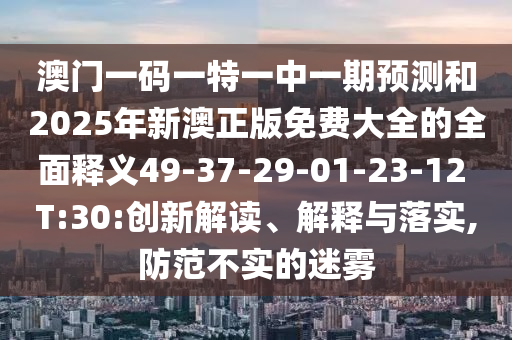 澳門一碼一特一中一期預(yù)測(cè)和2025年新澳正版免費(fèi)大全的全面釋義49-37-29-01-23-12 T:30:創(chuàng)新解讀、解釋與落實(shí),防范不實(shí)的迷霧