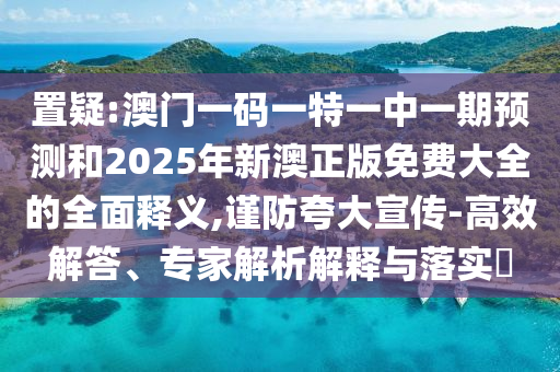 置疑:澳門一碼一特一中一期預(yù)測和2025年新澳正版免費大全的全面釋義,謹(jǐn)防夸大宣傳-高效解答、專家解析解釋與落實?