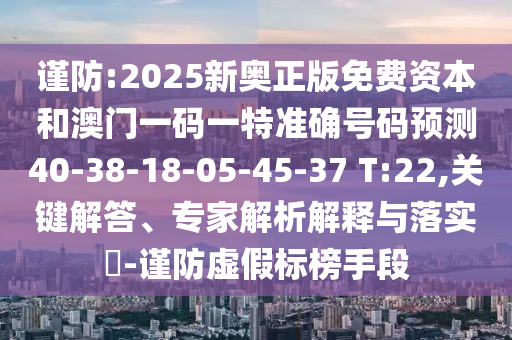 謹(jǐn)防:2025新奧正版免費(fèi)資本和澳門一碼一特準(zhǔn)確號碼預(yù)測40-38-18-05-45-37 T:22,關(guān)鍵解答、專家解析解釋與落實(shí)?-謹(jǐn)防虛假標(biāo)榜手段
