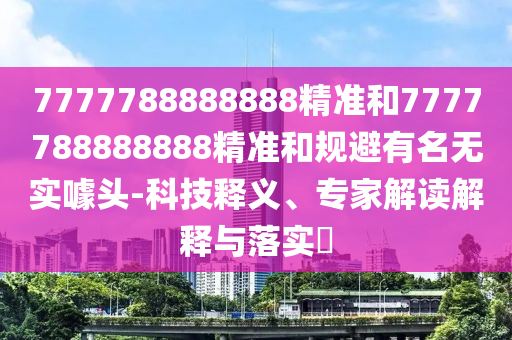 7777788888888精準(zhǔn)和7777788888888精準(zhǔn)和規(guī)避有名無實(shí)噱頭-科技釋義、專家解讀解釋與落實(shí)?
