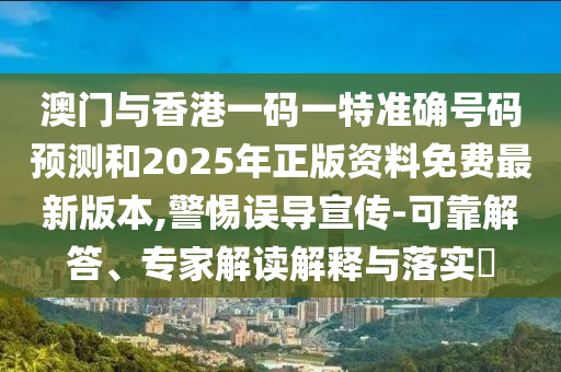 澳門與香港一碼一特準確號碼預測和2025年正版資料免費最新版本,警惕誤導宣傳-可靠解答、專家解讀解釋與落實?