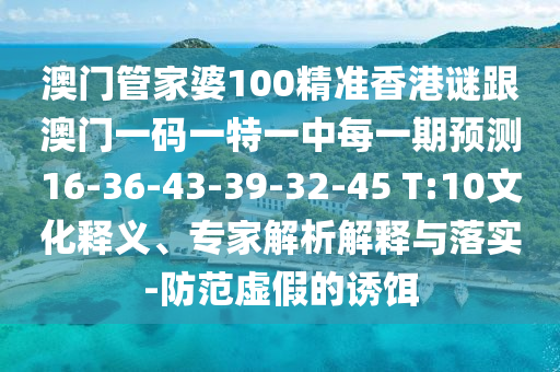 澳門管家婆100精準(zhǔn)香港謎跟澳門一碼一特一中每一期預(yù)測(cè)16-36-43-39-32-45 T:10文化釋義、專家解析解釋與落實(shí)-防范虛假的誘餌