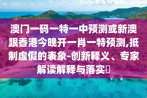 澳門(mén)一碼一特一中預(yù)測(cè)或新澳跟香港今晚開(kāi)一肖一特預(yù)測(cè),抵制虛假的表象-創(chuàng)新釋義、專家解讀解釋與落實(shí)?