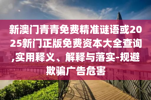 新澳門青青免費精準謎語或2025新門正版免費資本大全查詢,實用釋義、解釋與落實-規(guī)避欺騙廣告危害