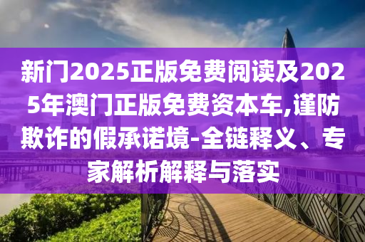 新門2025正版免費閱讀及2025年澳門正版免費資本車,謹防欺詐的假承諾境-全鏈釋義、專家解析解釋與落實
