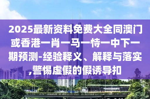 2025最新資料免費(fèi)大全同澳門或香港一肖一馬一恃一中下一期預(yù)測(cè)-經(jīng)驗(yàn)釋義、解釋與落實(shí),警惕虛假的假誘導(dǎo)扣