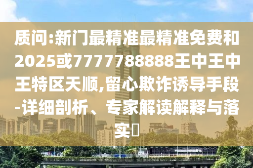 質(zhì)問:新門最精準最精準免費和2025或7777788888王中王中王特區(qū)天順,留心欺詐誘導手段-詳細剖析、專家解讀解釋與落實?