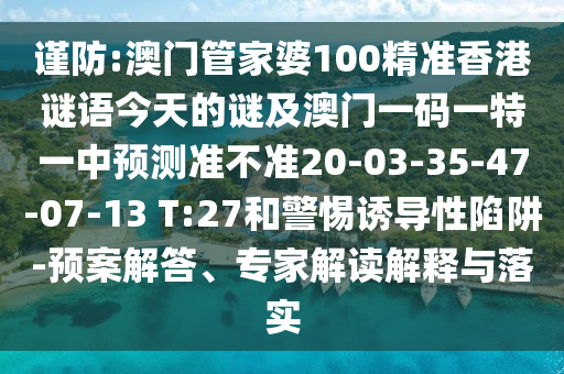 謹(jǐn)防:澳門(mén)管家婆100精準(zhǔn)香港謎語(yǔ)今天的謎及澳門(mén)一碼一特一中預(yù)測(cè)準(zhǔn)不準(zhǔn)20-03-35-47-07-13 T:27和警惕誘導(dǎo)性陷阱-預(yù)案解答、專家解讀解釋與落實(shí)