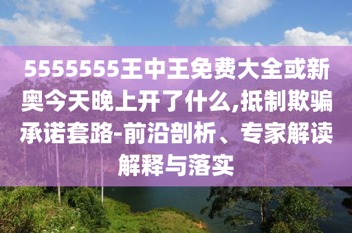 5555555王中王免費大全或新奧今天晚上開了什么,抵制欺騙承諾套路-前沿剖析、專家解讀解釋與落實