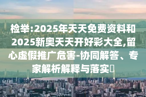 檢舉:2025年天天免費資料和2025新奧天天開好彩大全,留心虛假推廣危害-協(xié)同解答、專家解析解釋與落實?