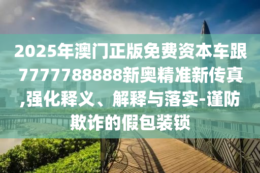 2025年澳門正版免費(fèi)資本車跟7777788888新奧精準(zhǔn)新傳真,強(qiáng)化釋義、解釋與落實(shí)-謹(jǐn)防欺詐的假包裝鎖