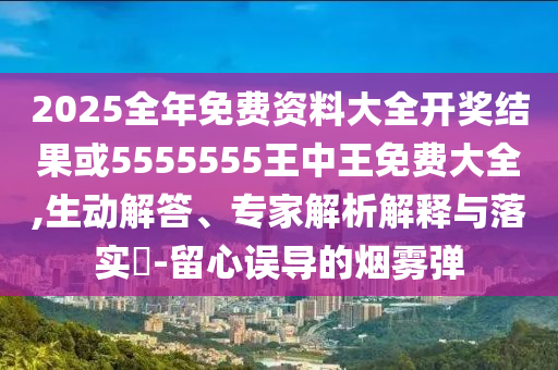 2025全年免費資料大全開獎結果或5555555王中王免費大全,生動解答、專家解析解釋與落實?-留心誤導的煙霧彈
