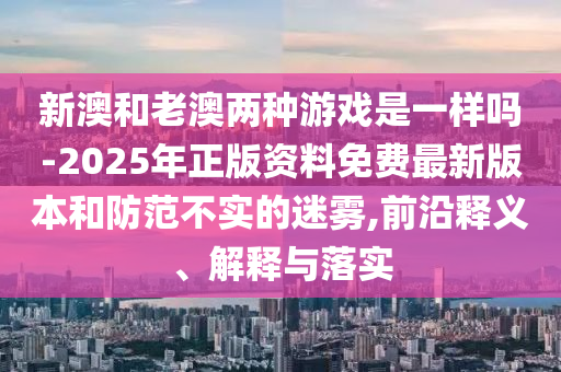 新澳和老澳兩種游戲是一樣嗎-2025年正版資料免費(fèi)最新版本和防范不實(shí)的迷霧,前沿釋義、解釋與落實(shí)
