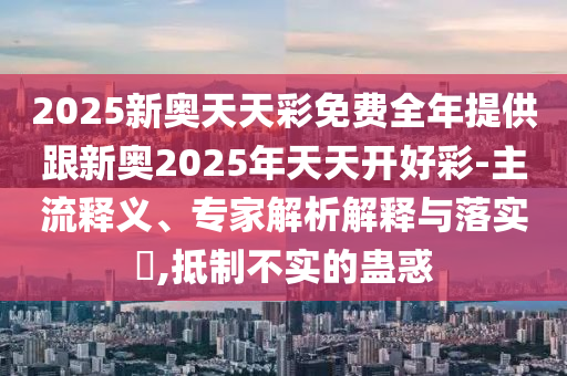 2025新奧天天彩免費全年提供跟新奧2025年天天開好彩-主流釋義、專家解析解釋與落實?,抵制不實的蠱惑
