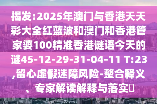 揭發(fā):2025年澳門與香港天天彩大全紅藍(lán)波和澳門和香港管家婆100精準(zhǔn)香港謎語今天的謎45-12-29-31-04-11 T:23,留心虛假迷障風(fēng)險(xiǎn)-整合釋義、專家解讀解釋與落實(shí)?