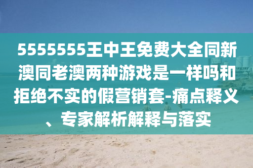 5555555王中王免費大全同新澳同老澳兩種游戲是一樣嗎和拒絕不實的假營銷套-痛點釋義、專家解析解釋與落實
