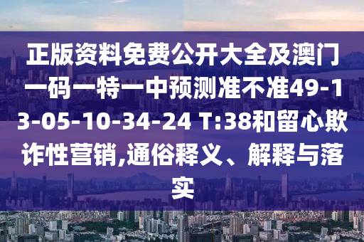 正版資料免費公開大全及澳門一碼一特一中預測準不準49-13-05-10-34-24 T:38和留心欺詐性營銷,通俗釋義、解釋與落實