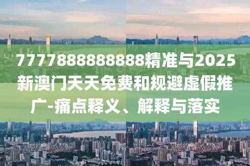 7777888888888精準(zhǔn)與2025新澳門天天免費(fèi)和規(guī)避虛假推廣-痛點(diǎn)釋義、解釋與落實(shí)