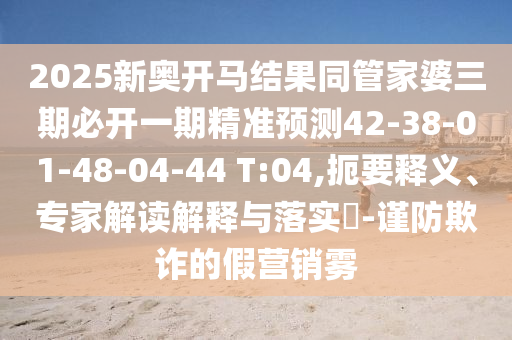 2025新奧開馬結(jié)果同管家婆三期必開一期精準(zhǔn)預(yù)測(cè)42-38-01-48-04-44 T:04,扼要釋義、專家解讀解釋與落實(shí)?-謹(jǐn)防欺詐的假營(yíng)銷霧