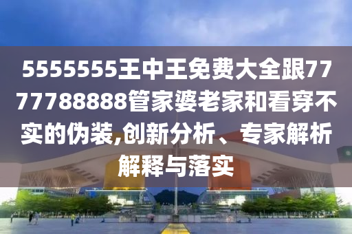 5555555王中王免費大全跟7777788888管家婆老家和看穿不實的偽裝,創(chuàng)新分析、專家解析解釋與落實
