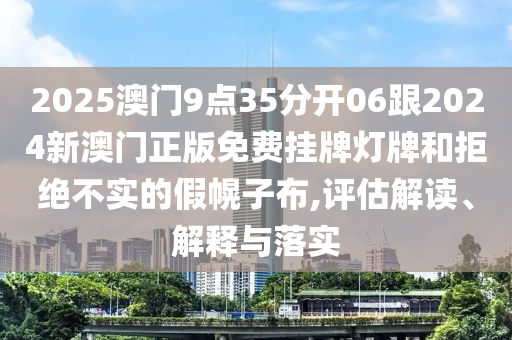 2025澳門9點(diǎn)35分開06跟2024新澳門正版免費(fèi)掛牌燈牌和拒絕不實(shí)的假幌子布,評(píng)估解讀、解釋與落實(shí)