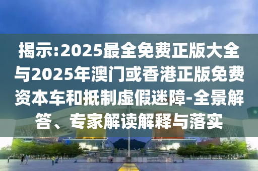 揭示:2025最全免費(fèi)正版大全與2025年澳門或香港正版免費(fèi)資本車和抵制虛假迷障-全景解答、專家解讀解釋與落實(shí)
