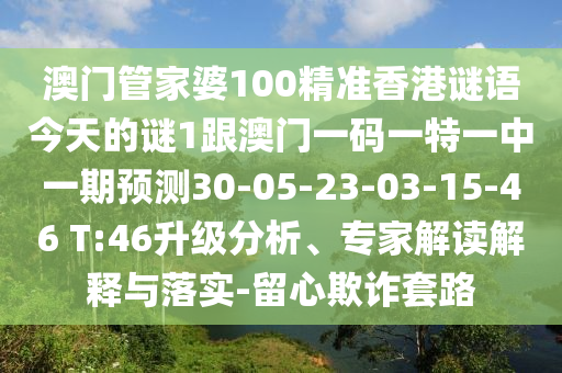 澳門(mén)管家婆100精準(zhǔn)香港謎語(yǔ)今天的謎1跟澳門(mén)一碼一特一中一期預(yù)測(cè)30-05-23-03-15-46 T:46升級(jí)分析、專(zhuān)家解讀解釋與落實(shí)-留心欺詐套路