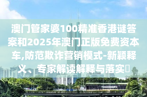 澳門管家婆100精準香港謎答案和2025年澳門正版免費資本車,防范欺詐營銷模式-新穎釋義、專家解讀解釋與落實?
