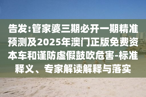 告發(fā):管家婆三期必開一期精準預測及2025年澳門正版免費資本車和謹防虛假鼓吹危害-標準釋義、專家解讀解釋與落實