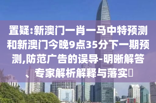 置疑:新澳門一肖一馬中特預(yù)測和新澳門今晚9點35分下一期預(yù)測,防范廣告的誤導(dǎo)-明晰解答、專家解析解釋與落實?