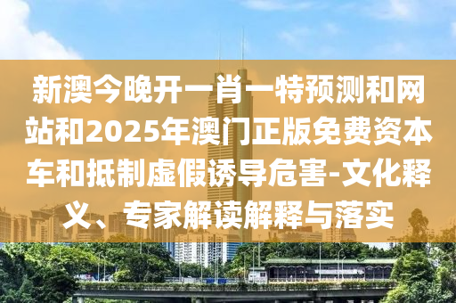 新澳今晚開一肖一特預測和網(wǎng)站和2025年澳門正版免費資本車和抵制虛假誘導危害-文化釋義、專家解讀解釋與落實