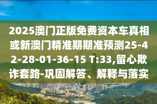 2025澳門正版免費資本車真相或新澳門精準期期準預測25-42-28-01-36-15 T:33,留心欺詐套路-鞏固解答、解釋與落實