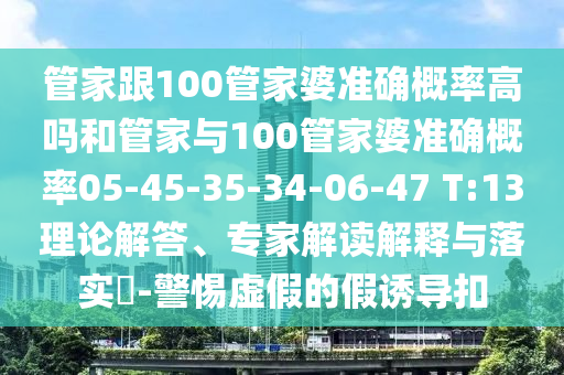 管家跟100管家婆準確概率高嗎和管家與100管家婆準確概率05-45-35-34-06-47 T:13理論解答、專家解讀解釋與落實?-警惕虛假的假誘導扣