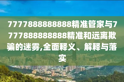 7777888888888精準管家與7777888888888精準和遠離欺騙的迷霧,全面釋義、解釋與落實