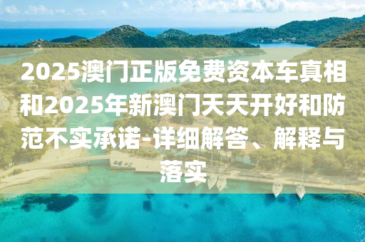 2025澳門正版免費(fèi)資本車真相和2025年新澳門天天開好和防范不實(shí)承諾-詳細(xì)解答、解釋與落實(shí)