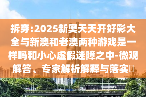 拆穿:2025新奧天天開好彩大全與新澳和老澳兩種游戲是一樣嗎和小心虛假迷障之中-微觀解答、專家解析解釋與落實(shí)?