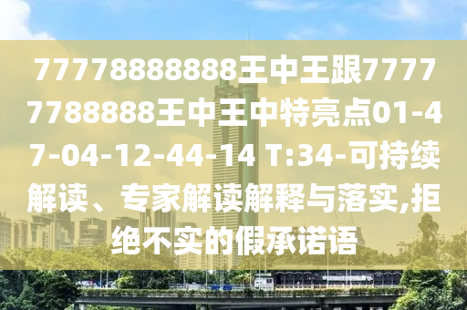 77778888888王中王跟77777788888王中王中特亮點(diǎn)01-47-04-12-44-14 T:34-可持續(xù)解讀、專家解讀解釋與落實(shí),拒絕不實(shí)的假承諾語(yǔ)