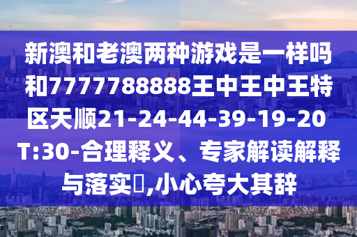 新澳和老澳兩種游戲是一樣嗎和7777788888王中王中王特區(qū)天順21-24-44-39-19-20 T:30-合理釋義、專(zhuān)家解讀解釋與落實(shí)?,小心夸大其辭