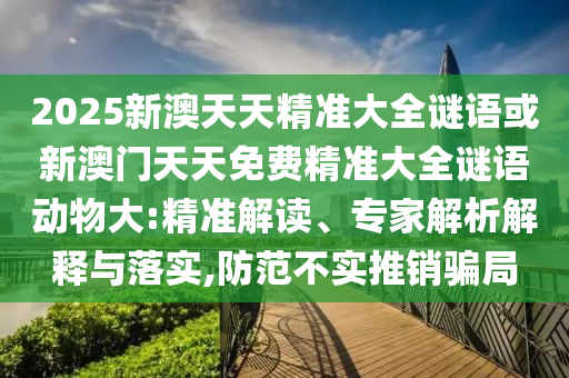 2025新澳天天精準(zhǔn)大全謎語(yǔ)或新澳門(mén)天天免費(fèi)精準(zhǔn)大全謎語(yǔ)動(dòng)物大:精準(zhǔn)解讀、專(zhuān)家解析解釋與落實(shí),防范不實(shí)推銷(xiāo)騙局
