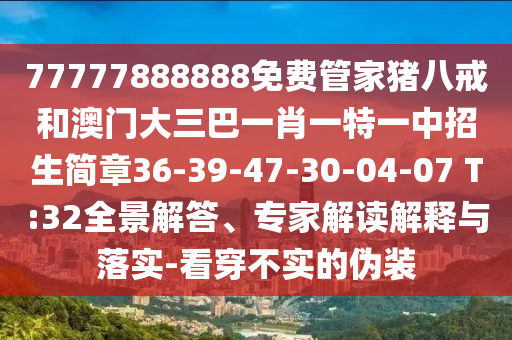 77777888888免費管家豬八戒和澳門大三巴一肖一特一中招生簡章36-39-47-30-04-07 T:32全景解答、專家解讀解釋與落實-看穿不實的偽裝