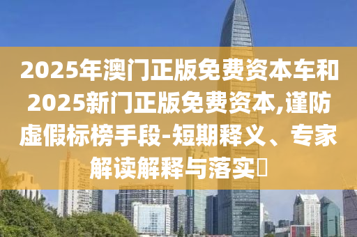 2025年澳門正版免費資本車和2025新門正版免費資本,謹防虛假標榜手段-短期釋義、專家解讀解釋與落實?